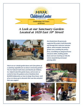 A Look at our Sanctuary Garden-
Located at 1020 East 10th
Street!
Celebrating 145 Years
of Service
Our friends from GE generously
supported this project, both financially
and through their extensive volunteer
efforts, which included: cleaning the
garden area, installing the privacy
fence, assembling our playground area
and picnic tables, building garden
boxes and even teaching our kids the
science of gardening and proper
planting skills!
Check out our colorful garden boxes and a few photos of
us planting vegetables for our future community garden!
The Erie Federal Credit Union and Charities for Children,
Inc. helped to fund the garden boxes, and we were so
excited to have the guidance of Lee Steadman from
BLOOM Collaborative on how to design these boxes- each
of our six classes got to decorate their own box and plant
their own veggies!
 