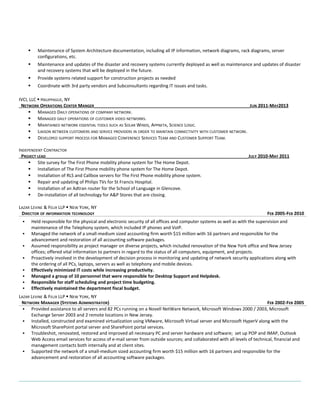  Maintenance of System Architecture documentation, including all IP information, network diagrams, rack diagrams, server 
configurations, etc. 
 Maintenance and updates of the disaster and recovery systems currently deployed as well as maintenance and updates of disaster 
and recovery systems that will be deployed in the future. 
 Provide systems related support for construction projects as needed 
 Coordinate with 3rd party vendors and Subconsultants regarding IT issues and tasks. 
IVCI, LLC  HAUPPAGUE, NY 
NETWORK OPERATIONS CENTER MANGER_______________________________________________________________JUN 2011-MAY2013 
 MANAGED DAILY OPERATIONS OF COMPANY NETWORK. 
 MANAGED DAILY OPERATIONS OF CUSTOMER VIDEO NETWORKS. 
 MAINTAINED NETWORK ESSENTIAL TOOLS SUCH AS SOLAR WINDS, APPNETA, SCIENCE LOGIC. 
 LIAISON BETWEEN CUSTOMERS AND SERVICE PROVIDERS IN ORDER TO MAINTAIN CONNECTIVITY WITH CUSTOMER NETWORK. 
 DEVELOPED SUPPORT PROCESS FOR MANAGED CONFERENCE SERVICES TEAM AND CUSTOMER SUPPORT TEAM. 
INDEPENDENT CONTRACTOR 
PROJECT LEAD__________________________________________________________________________________JULY 2010-MAY 2011 
 Site survey for The First Phone mobility phone system for The Home Depot. 
 Installation of The First Phone mobility phone system for The Home Depot. 
 Installation of RLS and Callbox servers for The First Phone mobility phone system. 
 Repair and updating of Philips TVs for St Francis Hospital. 
 Installation of an Adtran router for the School of Language in Glencove. 
 De-installation of all technology for A&P Stores that are closing. 
LAZAR LEVINE & FELIX LLP  NEW YORK, NY 
DIRECTOR OF INFORMATION TECHNOLOGY FEB 2005-FEB 2010 
 Held responsible for the physical and electronic security of all offices and computer systems as well as with the supervision and 
maintenance of the Telephony system, which included IP phones and VoIP. 
 Managed the network of a small-medium sized accounting firm worth $15 million with 16 partners and responsible for the 
advancement and restoration of all accounting software packages. 
 Assumed responsibility as project manager on diverse projects, which included renovation of the New York office and New Jersey 
offices; offered vital information to partners in regard to the status of all computers, equipment, and projects. 
 Proactively involved in the development of decision process in monitoring and updating of network security applications along with 
the ordering of all PCs, laptops, servers as well as telephony and mobile devices. 
 Effectively minimized IT costs while increasing productivity. 
 Managed a group of 10 personnel that were responsible for Desktop Support and Helpdesk. 
 Responsible for staff scheduling and project time budgeting. 
 Effectively maintained the department fiscal budget. 
LAZAR LEVINE & FELIX LLP  NEW YORK, NY 
NETWORK MANAGER (SYSTEMS ADMINISTRATOR) FEB 2002-FEB 2005 
 Provided assistance to all servers and 82 PCs running on a Novell NetWare Network, Microsoft Windows 2000 / 2003, Microsoft 
Exchange Server 2003 and 2 remote locations in New Jersey. 
 Installed, constructed and examined virtualization using VMware, Microsoft Virtual server and Microsoft HyperV along with the 
Microsoft SharePoint portal server and SharePoint portal services. 
 Troubleshot, renovated, restored and improved all necessary PC and server hardware and software; set up POP and IMAP, Outlook 
Web Access email services for access of e-mail server from outside sources; and collaborated with all levels of technical, financial and 
management contacts both internally and at client sites. 
 Supported the network of a small-medium sized accounting firm worth $15 million with 16 partners and responsible for the 
advancement and restoration of all accounting software packages. 
 