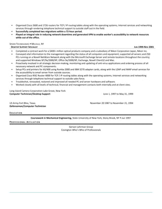 Organized Cisco 2600 and 1726 routers for TCP / IP routing tables along with the operating systems, Internet services and networking 
services through rendering telephone technical support to outside staff out in the field. 
 Successfully completed two migrations within a 72-hour period. 
 Played an integral role in reducing network downtime and generated VPN to enable worker’s accessibility to network resources 
while out of the office. 
SPIDER TECHNOLOGIES  MELVILLE, NY 
DESKTOP SUPPORT SPECIALIST JUN 1999-NOV 2001 
 Completed a contract work for a $400+ million optical products company and a subsidiary of Nikon Corporation Japan, Nikon Inc. 
 Conveyed vital information to the management regarding the status of all computers and equipment; supported all servers and 250 
PCs running on a Novell NetWare Network along with the Microsoft Exchange Server and remote locations throughout the country; 
and supported Windows NT/9x/2000/XP, Office 9x/2000/XP, Exchange, Novell Client32 and Mac. 
 Proactively involved in all strategic decision-making, monitoring and updating of anti-virus applications and ordering process of all 
necessary network and PC components. 
 Setup PCs and printers for AS/400 using Rumba 2000 and IBM 3270 adapter cards, along with the LDAP and IMAP email services for 
the accessibility to email server from outside sources. 
 Organized Cisco RISC Router 4000 for TCP / IP routing tables along with the operating systems, Internet services and networking 
services through telephone technical support to outside sales force. 
 Troubleshot, renovated, restored and improved all needed PC and server hardware and software. 
 Worked closely with all levels of technical, financial and management contacts both internally and at client sites. 
Long Island Camera Corporation-Lake Grove, New York 
Computer Technician/Desktop Support June 1, 1997 to May 31, 1999 
US Army-Fort Bliss, Texas November 20 1987 to November 21, 1994 
Defenseman/Computer Technician 
EDUCAT ION 
Coursework in Mechanical Engineering, State University of New York, Stony Brook, NY  Jun 1997 
PROF E S S IONAL AF F I L IAT ION 
Gerson Lehrman Group 
Covington Who’s Who of Professionals 

