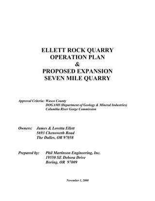 ELLETT ROCK QUARRY
OPERATION PLAN
&
PROPOSED EXPANSION
SEVEN MILE QUARRY
Approval Criteria: Wasco County
DOGAMI (Department of Geology & Mineral Industries)
Columbia River Gorge Commission
Owners: James & Loretta Ellett
5693 Chenoweth Road
The Dalles, OR 97058
Prepared by: Phil Martinson Engineering, Inc.
19550 SE Debora Drive
Boring, OR 97009
November 1, 2000
 