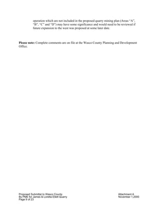Proposed Submittal to Wasco County Attachment A
By PME for James & Loretta Ellett Quarry November 1,2000
Page 9 of 23
operation which are not included in the proposed quarry mining plan (Areas “A”,
“B”, “C” and “D”) may have some significance and would need to be reviewed if
future expansion to the west was proposed at some later date.
Please note: Complete comments are on file at the Wasco County Planning and Development
Office.
 