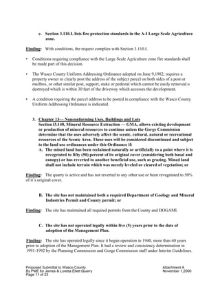 Proposed Submittal to Wasco County Attachment A
By PME for James & Loretta Ellett Quarry November 1,2000
Page 11 of 23
c. Section 3.110.I. lists fire protection standards in the A-I Large Scale Agriculture
zone.
Finding: With conditions, the request complies with Section 3.110.I.
• Conditions requiring compliance with the Large Scale Agriculture zone fire standards shall
be made part of this decision.
• The Wasco County Uniform Addressing Ordinance adopted on June 9,1982, requires a
property owner to clearly post the address of the subject parcel on both sides of a post or
mailbox, or other similar post, support, stake or pedestal which cannot be easily removed o
destroyed which is within 30 feet of the driveway which accesses the development.
• A condition requiring the parcel address to be posted in compliance with the Wasco County
Uniform Addressing Ordinance is indicated.
3. Chapter 13— Nonconforming Uses, Buildings and Lots
Section l3.140, Mineral Resource Extraction — GMA, allows existing development
or production of mineral resources to continue unless the Gorge Commission
determine that the uses adversely affect the scenic, cultural, natural or recreational
resources of the Scenic Area. These uses will be considered discontinued and subject
to the land use ordinances under this Ordinance if:
A. The mined land has been reclaimed naturally or artificially to a point where it is
revegetated to fifty (50) percent of its original cover (considering both basal and
canopy) or has reverted to another beneficial use, such as grazing. Mined land
shall not include terrain which was merely leveled or cleared of vegetation; or
Finding: The quarry is active and has not reverted to any other use or been revegetated to 50%
of it’s original cover.
B. The site has not maintained both a required Department of Geology and Mineral
Industries Permit and County permit; or
Finding: The site has maintained all required permits from the County and DOGAMI.
C. The site has not operated legally within five (5) years prior to the date of
adoption of the Management Plan.
Finding: The site has operated legally since it began operation in 1940, more than 40 years
prior to adoption of the Management Plan. It had a review and consistency determination in
1991-1992 by the Planning Commission and Gorge Commission staff under Interim Guidelines.
 