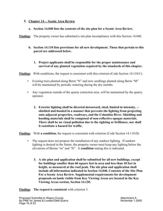 Proposed Submittal to Wasco County Attachment A
By PME for James & Loretta Ellett Quarry November 1,2000
Page 16 of 23
5. Chapter 14— Scenic Area Review
a. Section 14.040 lists the contents of the site plan for a Scenic Area Review.
Finding: The property owner has submitted a site plan incompliance with this Section 14.040.
b. Section 14.110 lists provisions for all new development. Those that pertain to this
parcel are addressed below.
1. Project applicants shall be responsible for the proper maintenance and
survival of any planted vegetation required by the standards of this chapter.
Finding: With conditions, the request is consistent with this criterion (Code Section 14.110.C).
• Existing trees planted along Berm “N” and new seedlings planted along Berm “M”
will be maintained by periodic watering during the dry months.
• Any vegetation outside of the quarry extraction area, will be maintained by the quarry
operator.
2. Exterior lighting shall be directed downward, sited, limited in intensity, --
shielded and hooded in a manner that prevents the lighting from projecting
onto adjacent properties, roadways, and the Columbia River. Shielding and
hooding materials shall be composed of non-reflective opaque materials.
There shall be no visual pollution due to the sighting or brilliance, nor shall
it constitute a hazard for traffic.
Finding: With a condition, the request is consistent with criterion (Code Section 14.110.D).
• The request does not propose the installation of any outdoor lighting. If outdoor
lighting is desired in the future, the property owner must keep any lighting below the
elevations of Berms “m” and “N”. A condition stating this is indicated.
3. A site plan and application shall be submitted for all new buildings, except
for buildings smaller than 60 square feet in area and less than 18 feet in
height, as measured at the roof peak. The site plan and application shall
include all information indicated in Section 14.040, Contents of the Site Plan
For a Scenic Area Review. Supplemental requirements for development
proposals on lands visible from Key Viewing Areas are located in the Key
Viewing Areas section, Section 14.120.
Finding: The request is consistent with criterion 3.
 