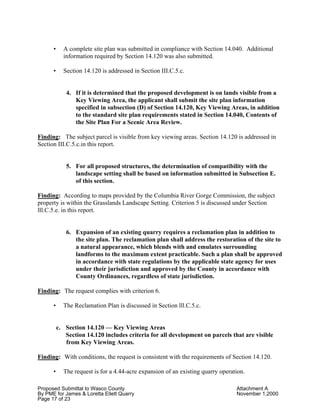Proposed Submittal to Wasco County Attachment A
By PME for James & Loretta Ellett Quarry November 1,2000
Page 17 of 23
• A complete site plan was submitted in compliance with Section 14.040. Additional
information required by Section 14.120 was also submitted.
• Section 14.120 is addressed in Section III.C.5.c.
4. If it is determined that the proposed development is on lands visible from a
Key Viewing Area, the applicant shall submit the site plan information
specified in subsection (D) of Section 14.120, Key Viewing Areas, in addition
to the standard site plan requirements stated in Section 14.040, Contents of
the Site Plan For a Scenic Area Review.
Finding: The subject parcel is visible from key viewing areas. Section 14.120 is addressed in
Section III.C.5.c.in this report.
5. For all proposed structures, the determination of compatibility with the
landscape setting shall be based on information submitted in Subsection E.
of this section.
Finding: According to maps provided by the Columbia River Gorge Commission, the subject
property is within the Grasslands Landscape Setting. Criterion 5 is discussed under Section
lll.C.5.e. in this report.
6. Expansion of an existing quarry requires a reclamation plan in addition to
the site plan. The reclamation plan shall address the restoration of the site to
a natural appearance, which blends with and emulates surrounding
landforms to the maximum extent practicable. Such a plan shall be approved
in accordance with state regulations by the applicable state agency for uses
under their jurisdiction and approved by the County in accordance with
County Ordinances, regardless of state jurisdiction.
Finding: The request complies with criterion 6.
• The Reclamation Plan is discussed in Section lll.C.5.c.
c. Section 14.120 — Key Viewing Areas
Section 14.120 includes criteria for all development on parcels that are visible
from Key Viewing Areas.
Finding: With conditions, the request is consistent with the requirements of Section 14.120.
• The request is for a 4.44-acre expansion of an existing quarry operation.
 