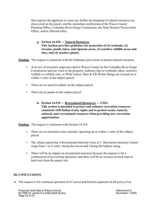 Proposed Submittal to Wasco County Attachment A
By PME for James & Loretta Ellett Quarry November 1,2000
Page 22 of 23
that requires the applicant to cease any further development if cultural resources are
discovered on the parcel, and the immediate notification of the Wasco County
Planning Office, Columbia River Gorge Commission, the State Historic Preservation
Office, and/or affected tribes.
g. Section 14.410 — Natural Resources
This Section provides guidelines for protection of (1) wetlands, (2)
streams, ponds, lakes, and riparian areas, (3) sensitive wildlife areas and
sites, and (4) sensitive plants.
Finding: The request is consistent with the Ordinance provisions to protect natural resources.
• A review of inventory maps provided to Wasco County by the Columbia River Gorge
Commission and site visits to the property, indicates that no wetlands, lakes, sensitive
wildlife or wildlife sites, or Wild Turkey, Deer & Elk Winter Range are located on or
within ¼ mile of the subject parcel.
• There are no sensitive plants on the subject parcel.
• There are no ponds on the subject parcel.
h. Section 14.510 — Recreational Resources — GMA
This section is intended to protect and enhance recreation resources
consistent with Indian treaty rights and to protect scenic, natural,
cultural, and recreational resources when providing new recreation
opportunities.
Finding: The request is consistent with Section 14.510.
• There are no recreation sites currently operating on or within ¼ mile of the subject
parcel.
• The subject parcel has a Recreational Intensity Class of 1. Recreation Intensity Classes
range from 1 to 4, with 1 being the lowest and 4 being the highest rating.
• There will be no impact on recreational resources because the request is for a
continuation of an existing operation, and there will be no increase in truck trips to
haul rock from the quarry site.
III. CONCLUSIONS
A. The request is for continued operation (8.67 acres) and limited expansion (4.44 acres) of an
 