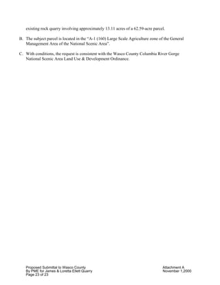 Proposed Submittal to Wasco County Attachment A
By PME for James & Loretta Ellett Quarry November 1,2000
Page 23 of 23
existing rock quarry involving approximately 13.11 acres of a 62.59-acre parcel.
B. The subject parcel is located in the “A-1 (160) Large Scale Agriculture zone of the General
Management Area of the National Scenic Area”.
C. With conditions, the request is consistent with the Wasco County Columbia River Gorge
National Scenic Area Land Use & Development Ordinance.
 