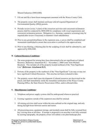 Proposed Submittal to Wasco County Attachment A
By PME for James & Loretta Ellett Quarry November 1,2000
Page 3 of 23
Mineral Industries (DOGAMI).
7. Fill out and file a farm-forest management easement with the Wasco County Clerk.
8. The property owner shall maintain and keep valid all required Department of
Environmental Quality (DEQ) permits.
9. Periodic review (every 3 years) of the extraction activities and concurrent reclamation
process shall be conducted by DOGAMI for compliance with visual requirements and
concurrent reclamation process. Mitigation (i.e., berming, vegetative screening) may be
required after review if necessary to maintain visual subordinance.
10. Prior to any ground disturbance in the expansion area, a survey shall be completed and
monuments established to ensure that excavation is confined to the approved area.
11. Prior to any blasting, a blasting plan for the sculpting of rock shall be submitted to, and
approved by DOGAMI.
D. Cultural Resource Conditions:
1. The areas proposed for mining have been determined to be not significant as Cultural
Resource {Reference Attachment B.2 – November 2, 2000 Letter from Michael
Boynton]. This includes all of the property located northeast of the “Non-Significant
Line” [Reference Attachment B.3].
2. Portions of the property to the southwest of the “Non-Significant” Line may or may not
have significant Cultural Resources. This area has not been evaluated to date.
3. The property owner shall cease development if cultural resources are discovered on the
parcel, and shall immediately notify the immediate notification of the Wasco County
Planning Office, the State Historic Preservation Office, and/or affected tribes.
E. Miscellaneous Conditions:
1. Telephone and power supply systems shall be underground whenever practical.
2. Existing vegetation outside of the expansion area shall be retained.
3. All mining activities shall occur within the area outlined on the original map, and only
during daylight hours between sunrise and sunset.
4. All processing areas, equipment storage, and stockpile areas shall be fully screened from
key viewing areas at all times. If storage is proposed in an area that is not fully screened
by existing topography, the property owner will submit a site plan/landscape plan
 