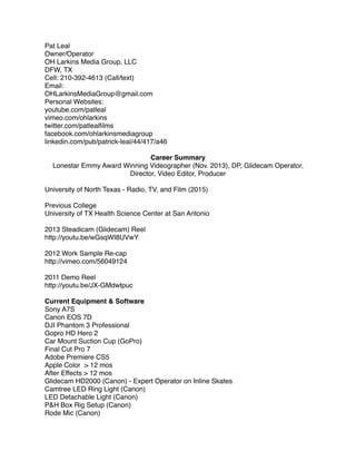Pat Leal
Owner/Operator
OH Larkins Media Group, LLC
DFW, TX
Cell: 210-392-4613 (Call/text)
Email:
OHLarkinsMediaGroup@gmail.com
Personal Websites:
youtube.com/patleal
vimeo.com/ohlarkins
twitter.com/patlealﬁlms
facebook.com/ohlarkinsmediagroup
linkedin.com/pub/patrick-leal/44/417/a46
Career Summary
Lonestar Emmy Award Winning Videographer (Nov. 2013), DP, Glidecam Operator,
Director, Video Editor, Producer
 
University of North Texas - Radio, TV, and Film (2015)
Previous College
University of TX Health Science Center at San Antonio
2013 Steadicam (Glidecam) Reel
http://youtu.be/wGsqWI8UVwY
2012 Work Sample Re-cap
http://vimeo.com/56049124
2011 Demo Reel
http://youtu.be/JX-GMdwtpuc
Current Equipment & Software
Sony A7S
Canon EOS 7D
DJI Phantom 3 Professional
Gopro HD Hero 2
Car Mount Suction Cup (GoPro)
Final Cut Pro 7
Adobe Premiere CS5
Apple Color > 12 mos
After Effects > 12 mos
Glidecam HD2000 (Canon) - Expert Operator on Inline Skates
Camtree LED Ring Light (Canon)
LED Detachable Light (Canon)
P&H Box Rig Setup (Canon)
Rode Mic (Canon)
 