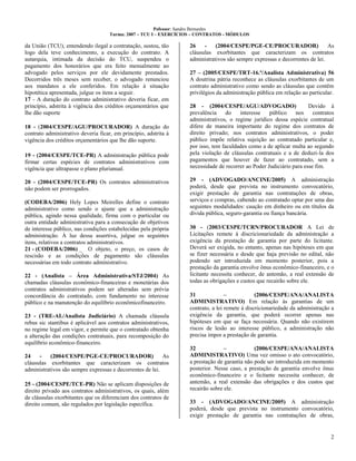 Pofessor: Sandro Bernardes
Turma: 2007 – TCU I – EXERCÍCIOS – CONTRATOS - MÓDULOS
2
da União (TCU), entendendo ilegal a contratação, sustou, tão
logo dela teve conhecimento, a execução do contrato. A
autarquia, intimada da decisão do TCU, suspendeu o
pagamento dos honorários que era feito mensalmente ao
advogado pelos serviços por ele devidamente prestados.
Decorridos três meses sem receber, o advogado renunciou
aos mandatos a ele conferidos. Em relação à situação
hipotética apresentada, julgue os itens a seguir.
17 - A duração do contrato administrativo deveria ficar, em
princípio, adstrita à vigência dos créditos orçamentários que
lhe dão suporte
18 - (2004/CESPE/AGU/PROCURADOR) A duração do
contrato administrativo deveria ficar, em princípio, adstrita à
vigência dos créditos orçamentários que lhe dão suporte.
19 - (2004/CESPE/TCE-PR) A administração pública pode
firmar certas espécies de contratos administrativos com
vigência que ultrapasse o plano plurianual.
20 - (2004/CESPE/TCE-PR) Os contratos administrativos
não podem ser prorrogados.
(CODEBA/2006) Hely Lopes Meirelles define o contrato
administrativo como sendo o ajuste que a administração
pública, agindo nessa qualidade, firma com o particular ou
outra entidade administrativa para a consecução de objetivos
de interesse público, nas condições estabelecidas pela própria
administração. À luz dessa assertiva, julgue os seguintes
itens, relativos a contratos administrativos.
21 - (CODEBA/2006) _ O objeto, o preço, os casos de
rescisão e as condições de pagamento são cláusulas
necessárias em todo contrato administrativo.
22 - (Analista – Área Administrativa/STJ/2004) As
chamadas cláusulas econômico-financeiras e monetárias dos
contratos administrativos podem ser alteradas sem prévia
concordância do contratado, com fundamento no interesse
público e na manutenção do equilíbrio econômicofinanceiro.
23 - (TRE-AL/Analista Judiciário) A chamada cláusula
rebus sic stantibus é aplicável aos contratos administrativos,
no regime legal em vigor, e permite que o contratado obtenha
a alteração das condições contratuais, para recomposição do
equilíbrio econômico-financeiro.
24 - (2004/CESPE/PGE-CE/PROCURADOR) As
cláusulas exorbitantes que caracterizam os contratos
administrativos são sempre expressas e decorrentes de lei.
25 - (2004/CESPE/TCE-PR) Não se aplicam disposições de
direito privado aos contratos administrativos, os quais, além
de cláusulas exorbitantes que os diferenciam dos contratos de
direito comum, são regulados por legislação específica.
26 - (2004/CESPE/PGE-CE/PROCURADOR) As
cláusulas exorbitantes que caracterizam os contratos
administrativos são sempre expressas e decorrentes de lei.
27 – (2005/CESPE/TRT-16.ª/Analista Administrativa) 56
A doutrina pátria reconhece as cláusulas exorbitantes de um
contrato administrativo como sendo as cláusulas que contêm
privilégios da administração pública em relação ao particular.
28 - (2004/CESPE/AGU/ADVOGADO) Devido à
prevalência do interesse público nos contratos
administrativos, o regime jurídico dessa espécie contratual
difere de maneira importante do regime dos contratos de
direito privado; nos contratos administrativos, o poder
público impõe relativa sujeição ao contratado particular e,
por isso, tem faculdades como a de aplicar multa ao segundo
pela violação de cláusulas contratuais e a de deduzi-la dos
pagamentos que houver de fazer ao contratado, sem a
necessidade de recorrer ao Poder Judiciário para esse fim.
29 - (ADVOGADO/ANCINE/2005) A administração
poderá, desde que prevista no instrumento convocatório,
exigir prestação de garantia nas contratações de obras,
serviços e compras, cabendo ao contratado optar por uma das
seguintes modalidades: caução em dinheiro ou em títulos da
dívida pública, seguro-garantia ou fiança bancária.
30 - (2003/CESPE/TCRN/PROCURADOR A Lei de
Licitações remete à discricionariedade da administração a
exigência da prestação de garantia por parte do licitante.
Deverá ser exigida, no entanto, apenas nas hipóteses em que
se fizer necessária e desde que haja previsão no edital, não
podendo ser introduzida em momento posterior, pois a
prestação da garantia envolve ônus econômico-financeiro, e o
licitante necessita conhecer, de antemão, a real extensão de
todas as obrigações e custos que recairão sobre ele.
31 – (2006/CESPE/ANA/ANALISTA
ADMINISTRATIVO) Em relação às garantias de um
contrato, a lei remete à discricionariedade da administração a
exigência da garantia, que poderá ocorrer apenas nas
hipóteses em que se faça necessária. Quando não existirem
riscos de lesão ao interesse público, a administração não
precisa impor a prestação de garantia.
32 – (2006/CESPE/ANA/ANALISTA
ADMINISTRATIVO) Uma vez omisso o ato convocatório,
a prestação de garantia não pode ser introduzida em momento
posterior. Nesse caso, a prestação de garantia envolve ônus
econômico-financeiro e o licitante necessita conhecer, de
antemão, a real extensão das obrigações e dos custos que
recairão sobre ele.
33 - (ADVOGADO/ANCINE/2005) A administração
poderá, desde que prevista no instrumento convocatório,
exigir prestação de garantia nas contratações de obras,
 