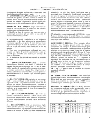 Pofessor: Sandro Bernardes
Turma: 2007 – TCU I – EXERCÍCIOS – CONTRATOS - MÓDULOS
4
exclusivamente à própria administração. Considerando essa
situação hipotética, julgue os itens a seguir.
48 - (2004/CESPE/SESPA/PA/Administrador) A referida
autoridade não poderia, de ofício, declarar a nulidade do
contrato, pois a anulação do contrato somente poderia ser
realizada em resposta a impugnação feita por pessoa que
demonstrasse ter sido prejudicada pelo vício na publicação.
(CESPE/UNB – AGU – 2006) Com relação à aplicação das
teorias do fato do príncipe e da imprevisão nos contratos
administrativos, julgue os próximos itens.
49 Identifica-se fato do príncipe nos casos em que a
administração contratante põe em prática o seu poder de
alterar unilateralmente o contrato.
50 Em termos evolutivos, a consideração da álea econômica
extraordinária e da álea administrativa extraordinária,
comumente separadas, do ponto de vista teórico, como
requisitos da aplicação da teoria da imprevisão, tornou mais
difícil a fixação da diferença entre imprevisão e fato do
príncipe.
51 Uma greve excepcionalmente prolongada em setor
correlato ao objeto de contrato administrativo pode ser
invocada pelo particular como motivo para aplicação da
teoria da imprevisão.
52 - As duas teorias têm aplicação nos contratos de prestação
sucessiva.
53 - (2004/CESPE/AGU/ADVOGADO) A doutrina
administrativista brasileira não admite a existência do
chamado fato do príncipe negativo, isto é, o ato do poder
público que afeta de maneira benéfica a situação do particular
no contrato administrativo; exemplo dessa categoria seria a
extinção de tributo incidente sobre fatos geradores praticados
por causa da execução do contrato, o que elevaria os ganhos
do contratado.
54- (2004/CESPE/SEFAZ-MT) A criação de um encargo
legal — uma contribuição social destinada ao custeio da
seguridade social — só poderá se constituir em um fato do
príncipe, que obriga a administração pública a recompor o
equilíbrio econômico-financeiro do contrato administrativo
celebrado, se tal encargo incidir de forma direta e específica
sobre o objeto do contrato.
55 – (2004/CESPE/TCU/ANALISTA) Em todos os
contratos administrativos relativos a obras, devem estar
estabelecidas obrigatoriamente duas etapas de recebimento
do objeto: a do recebimento provisório e a do recebimento
definitivo.
56 - (2004/CESPE/SEFAZ-MT) Um determinado órgão
público estadual celebrou, com dispensa de licitação, um
contrato administrativo cujo objeto é a realização de obras de
contenção de encostas de morros. As obras contratadas são
executáveis em 150 dias. Como justificativa para a
contratação s em licitação, foi alegado estado emergencial,
em razão da urgência de conclusão das obras com o fim de
evitar desmoronamento de encostas sobre áreas habitadas,
devido às fortes chuvas que assolam o estado. Com relação à
situação hipotética apresentada acima, julgue os itens a
seguir. Na hipótese de ilegalidade no contrato celebrado, o
Tribunal de Contas do Estado poderia assinalar prazo para
que o órgão público estadual adotasse as providências
necessárias para o exato cumprimento da lei e, caso não fosse
atendido, caberia a ele sustar a execução do contrato.
57 - (Analista – Área Administrativa/STJ/2004) A pessoa
física ou jurídica autora de projeto básico ou executivo
submetido a licitação pode participar direta ou indiretamente
da licitação como consultora.
(AGU/2004/PROC. FEDERAL) Uma autarquia federal
contratou sem licitação, porque assim lhe pareceu
conveniente, um advogado de notória especialização para
representá-la judicialmente, com exclusividade, em quaisquer
processos, pelo prazo de cinco anos. O valor dos serviços foi
pactuado segundo o preço de mercado. O Tribunal de Contas
da União (TCU), entendendo ilegal a contratação, sustou, tão
logo dela teve conhecimento, a execução do contrato. A
autarquia, intimada da decisão do TCU, suspendeu o
pagamento dos honorários que era feito mensalmente ao
advogado pelos serviços por ele devidamente prestados.
Decorridos três meses sem receber, o advogado renunciou
aos mandatos a ele conferidos. Em relação à situação
hipotética apresentada, julgue os itens a seguir.
58 - O TCU poderia sustar a execução do contrato,
entendendo-o ilegal. (
ERRADO
59 - (2004/CESPE/TC-DF/AUDITOR) Caso identifique
irregularidade grave em determinado contrato celebrado pelo
DF, e desde que tenha assegurado à empresa contratada o
direito ao contraditório e à ampla defesa, o TCDF possui
competência para determinar que o DF anule o contrato
60 - (2004/CESPE/TER-AL/ANALISTA JUD.) _O objeto
dos contratos de gestão que podem ser celebrados entre os
articulares e a administração pública restringe-se às
atividades que, por previsão constitucional, são passíveis de
serem regidas pelo regime jurídico de direito privado.
G A B A R I T O
1 – C 11 – E 21 – C 31 - C 41 – C 51 – C
2 – C 12 –E 22- E 32 – C 42 – C 52 – C
3 – C 13 – E 23 – C 33 – C 43 – C 53 – E
4 – E 14 –E 24 – E 34- E 44 – C 54 – E
5 – C 15 – E 25 – E 35 – C 45 – E 55 – E
 