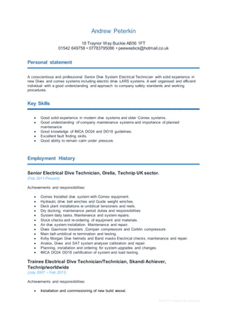 Basic CV template by reed.co.uk
Andrew Peterkin
18 Traynor Way Buckie AB56 1FT
01542 649758 • 07783795086 • peeweebck@hotmail.co.uk
Personal statement
A conscientious and professional Senior Dive System Electrical Technician with solid experience in
new Divex and comex systems including electric drive LARS systems. A well organised and efficient
individual with a good understanding and approach to company safety standards and working
procedures.
Key Skills
 Good solid experience in modern dive systems and older Comex systems.
 Good understanding of company maintenance systems and importance of planned
maintenance.
 Good knowledge of IMCA DO24 and DO18 guidelines.
 Excellent fault finding skills.
 Good ability to remain calm under pressure.
Employment History
Senior Electrical Dive Technician, Orelia, Technip UK sector.
(Feb 2011-Present)
Achievements and responsibilities:
 Comex Installed dive system with Comex equipment.
 Hydraulic drive bell winches and Guide weight winches.
 Deck plant installations ie umbilical tensioners and reels.
 Dry docking, maintenance period duties and responsibilities
 System daily tasks. Maintenance and system repairs.
 Stock checks and re-ordering of equipment and materials.
 Air dive system installation. Maintenance and repair.
 Divex Gasmizer boosters ,Compair compressors and Corblin compressors
 Main bell umbilical re termination and testing.
 Kirby Morgan Dive helmets and Band masks Electrical checks, maintenance and repair.
 Analox, Divex and SAT system analyser calibration and repair.
 Planning, installation and ordering for system upgrades and changes.
 IMCA DO24 DO18 certification of system and load testing.
Trainee Electrical Dive Technician/Technician, Skandi Achiever,
Technip/worldwide
(July 2007 – Feb 2011)
Achievements and responsibilities:
 Installation and commissioning of new build vessel.
 