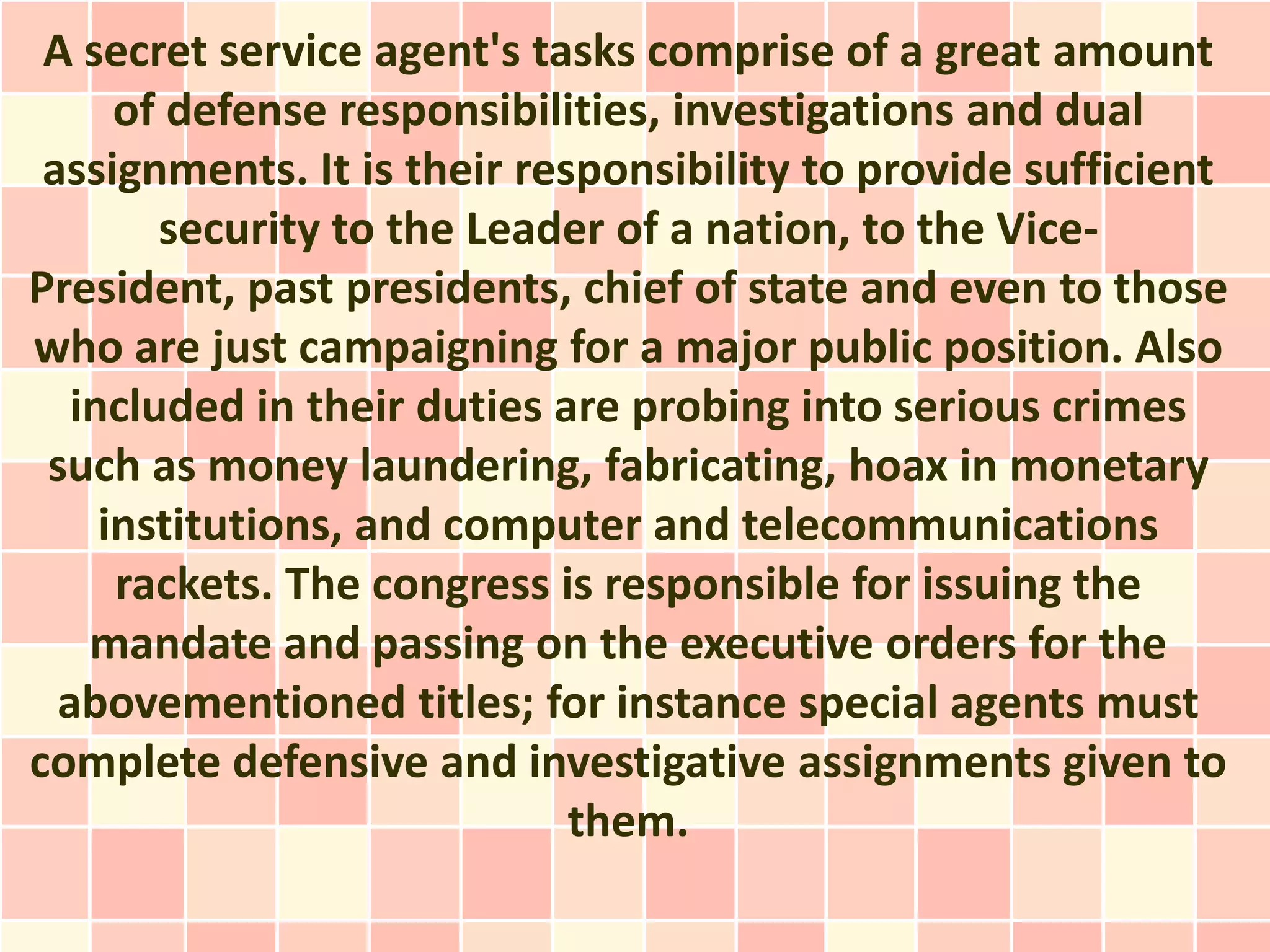 A secret service agent's tasks comprise of a great amount
      of defense responsibilities, investigations and dual
 assignments. It is their responsibility to provide sufficient
        security to the Leader of a nation, to the Vice-
President, past presidents, chief of state and even to those
who are just campaigning for a major public position. Also
   included in their duties are probing into serious crimes
 such as money laundering, fabricating, hoax in monetary
     institutions, and computer and telecommunications
      rackets. The congress is responsible for issuing the
    mandate and passing on the executive orders for the
  abovementioned titles; for instance special agents must
complete defensive and investigative assignments given to
                             them.
 