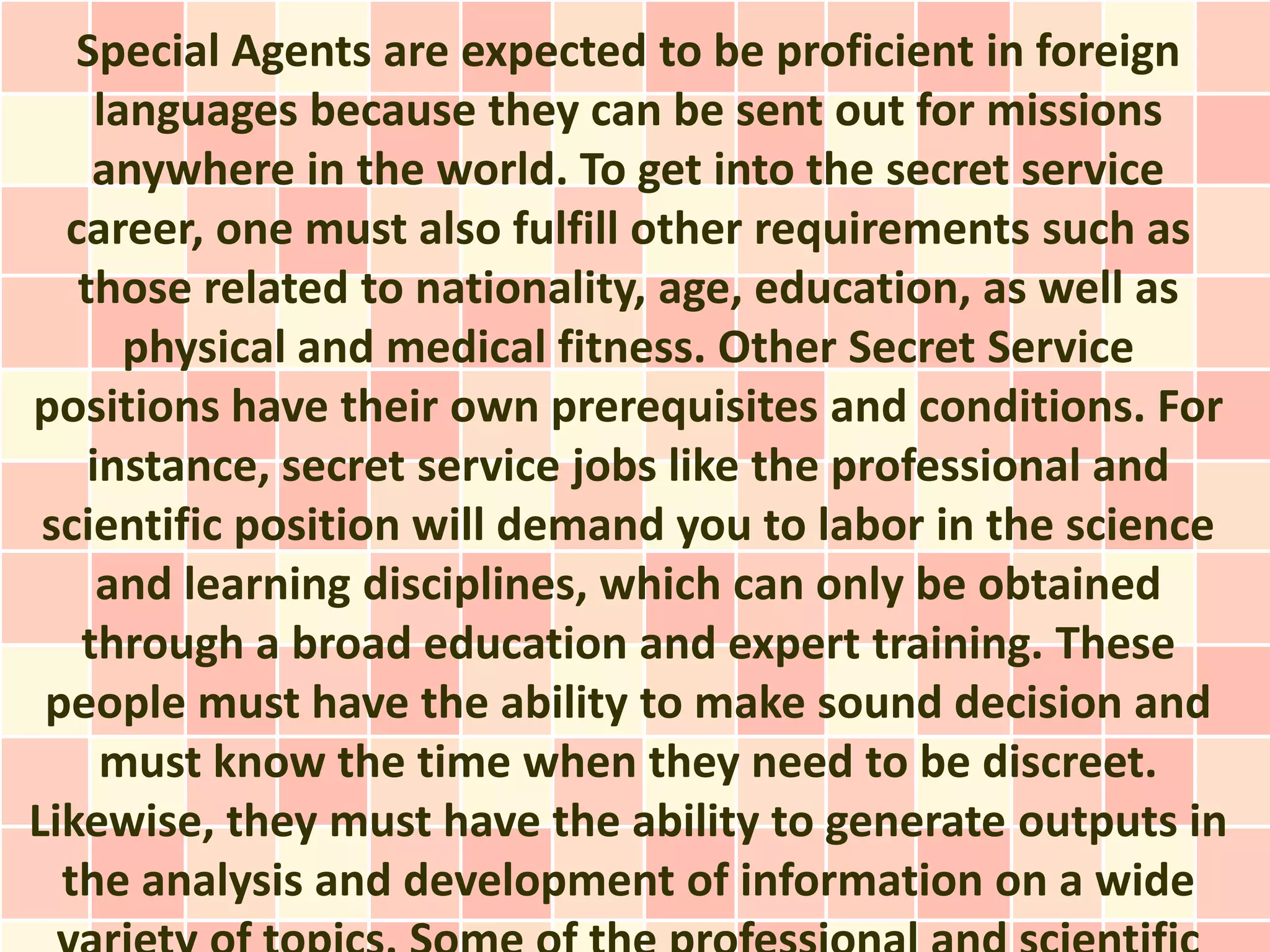 Special Agents are expected to be proficient in foreign
     languages because they can be sent out for missions
    anywhere in the world. To get into the secret service
  career, one must also fulfill other requirements such as
   those related to nationality, age, education, as well as
       physical and medical fitness. Other Secret Service
positions have their own prerequisites and conditions. For
    instance, secret service jobs like the professional and
 scientific position will demand you to labor in the science
     and learning disciplines, which can only be obtained
   through a broad education and expert training. These
 people must have the ability to make sound decision and
     must know the time when they need to be discreet.
Likewise, they must have the ability to generate outputs in
  the analysis and development of information on a wide
 