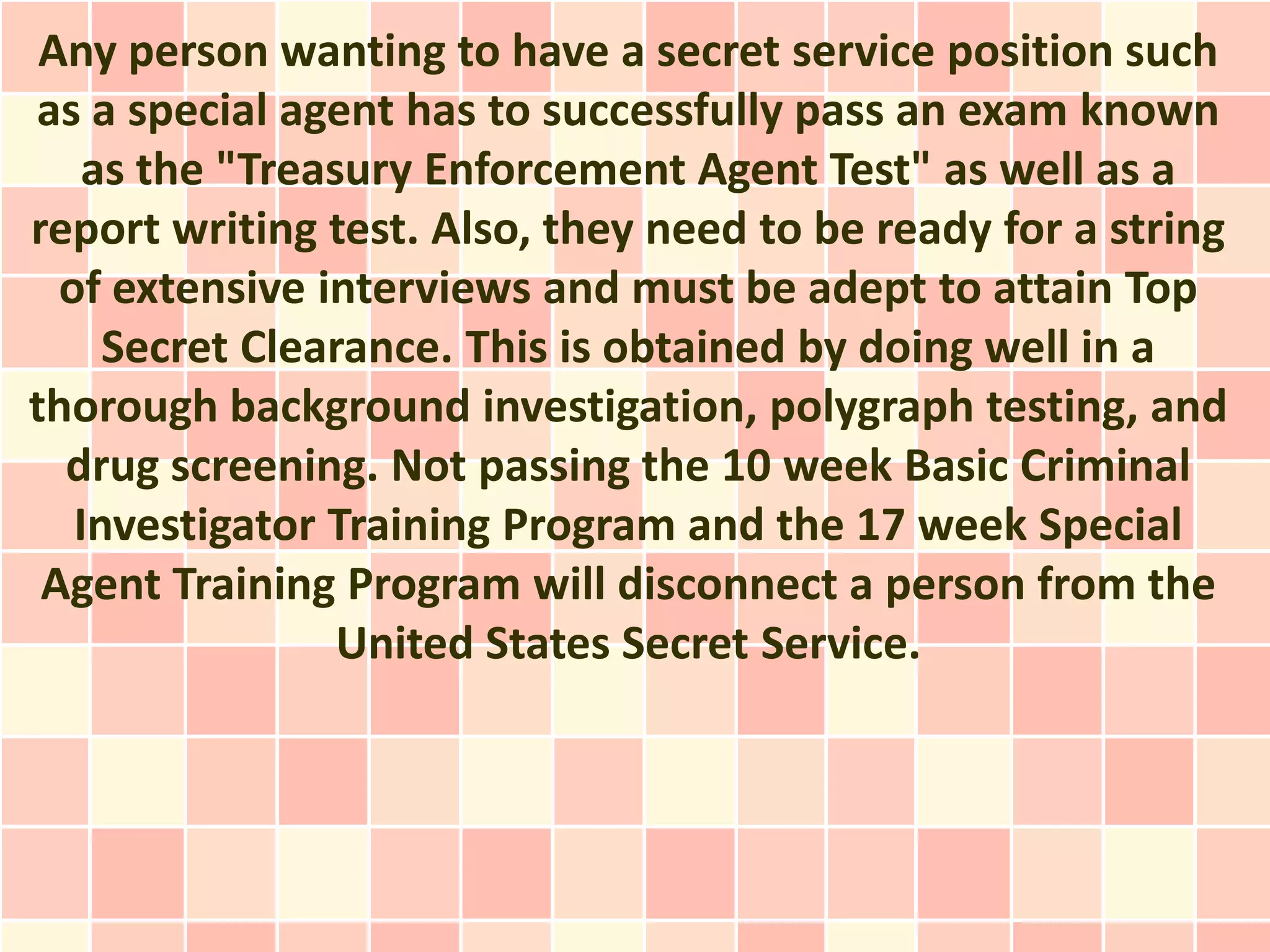 Any person wanting to have a secret service position such
as a special agent has to successfully pass an exam known
    as the "Treasury Enforcement Agent Test" as well as a
report writing test. Also, they need to be ready for a string
  of extensive interviews and must be adept to attain Top
     Secret Clearance. This is obtained by doing well in a
thorough background investigation, polygraph testing, and
  drug screening. Not passing the 10 week Basic Criminal
   Investigator Training Program and the 17 week Special
 Agent Training Program will disconnect a person from the
                 United States Secret Service.
 