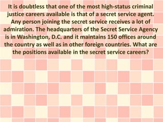 It is doubtless that one of the most high-status criminal
  justice careers available is that of a secret service agent.
     Any person joining the secret service receives a lot of
admiration. The headquarters of the Secret Service Agency
 is in Washington, D.C. and it maintains 150 offices around
the country as well as in other foreign countries. What are
     the positions available in the secret service careers?
 