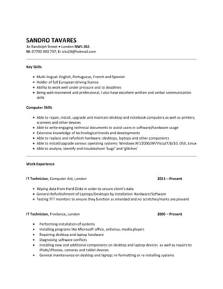 SANDRO TAVARES
3e Randolph Street • London NW1 0SS
M: 07792 493 737; E: icks19@hotmail.com
Key Skills
• Multi-lingual: English, Portuguese, French and Spanish
• Holder of full European driving license
• Ability to work well under pressure and to deadlines
• Being well-mannered and professional, I also have excellent written and verbal communication
skills
Computer Skills
• Able to repair, install, upgrade and maintain desktop and notebook computers as well as printers,
scanners and other devices
• Able to write engaging technical documents to assist users in software/hardware usage
• Extensive knowledge of technological trends and developments
• Able to replace and refurbish hardware: desktops, laptops and other components
• Able to install/upgrade various operating systems: Windows NT/2000/XP/Vista/7/8/10, OSX, Linux
• Able to analyze, identify and troubleshoot ‘bugs’ and ‘glitches’
Work Experience
IT Technician, Computer Aid, London 2013 – Present
• Wiping data from Hard Disks in order to secure client’s data
• General Refurbishment of Laptops/Desktops by installation Hardware/Software
• Testing TFT monitors to ensure they function as intended and no scratches/marks are present
IT Technician, Freelance, London 2005 – Present
• Performing installation of systems
• Installing programs like Microsoft office, antivirus, media players
• Repairing desktop and laptop hardware
• Diagnosing software conflicts
• Installing new and additional components on desktop and laptop devices as well as repairs to
iPods/iPhones, cameras and tablet devices
• General maintenance on desktop and laptop: re-formatting or re-installing systems
 