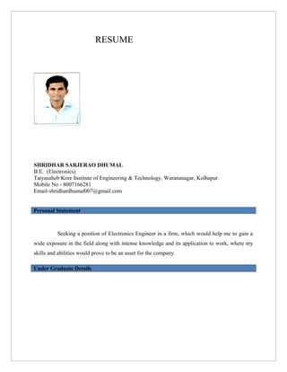RESUME
SHRIDHAR SARJERAO DHUMAL
B.E. (Electronics)
Tatyasaheb Kore Institute of Engineering & Technology, Warananagar, Kolhapur.
Mobile No - 8007166281
Email-shridhardhumal007@gmail.com
Personal Statement
Seeking a position of Electronics Engineer in a firm, which would help me to gain a
wide exposure in the field along with intense knowledge and its application to work, where my
skills and abilities would prove to be an asset for the company.
Under Graduate Details
 