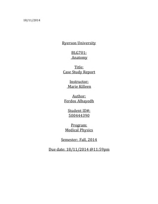 18/11/2014
Ryerson University
BLG701:
Anatomy
Title:
Case Study Report
Instructor:
Marie Killeen
Author:
Ferdos Albayedh
Student ID#:
500444390
Program:
Medical Physics
Semester: Fall, 2014
Due date: 18/11/2014 @11:59pm
 