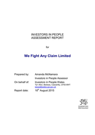 INVESTORS IN PEOPLE
ASSESSMENT REPORT
for
We Fight Any Claim Limited
Prepared by: Amanda McNamara
Investors in People Assessor
On behalf of: Investors in People Wales
Tŷ’r Afon, Bedwas, Caerphilly, CF83 8WT
iipops@wales.gsi.gov.uk
Report date: 18th
August 2015
 