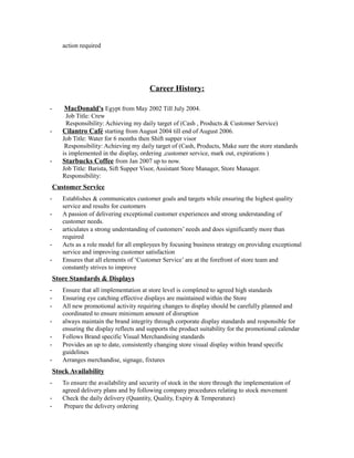 action required
Career History:
- MacDonald's Egypt from May 2002 Till July 2004.
Job Title: Crew
Responsibility: Achieving my daily target of (Cash , Products & Customer Service)
- Cilantro Café starting from August 2004 till end of August 2006.
Job Title: Water for 6 months then Shift supper visor
Responsibility: Achieving my daily target of (Cash, Products, Make sure the store standards
is implemented in the display, ordering ,customer service, mark out, expirations )
- Starbucks Coffee from Jan 2007 up to now.
Job Title: Barista, Sift Supper Visor, Assistant Store Manager, Store Manager.
Responsibility:
Customer Service
- Establishes & communicates customer goals and targets while ensuring the highest quality
service and results for customers
- A passion of delivering exceptional customer experiences and strong understanding of
customer needs.
- articulates a strong understanding of customers’ needs and does significantly more than
required
- Acts as a role model for all employees by focusing business strategy on providing exceptional
service and improving customer satisfaction
- Ensures that all elements of ‘Customer Service’ are at the forefront of store team and
constantly strives to improve
Store Standards & Displays
- Ensure that all implementation at store level is completed to agreed high standards
- Ensuring eye catching effective displays are maintained within the Store
- All new promotional activity requiring changes to display should be carefully planned and
coordinated to ensure minimum amount of disruption
- always maintain the brand integrity through corporate display standards and responsible for
ensuring the display reflects and supports the product suitability for the promotional calendar
- Follows Brand specific Visual Merchandising standards
- Provides an up to date, consistently changing store visual display within brand specific
guidelines
- Arranges merchandise, signage, fixtures
Stock Availability
- To ensure the availability and security of stock in the store through the implementation of
agreed delivery plans and by following company procedures relating to stock movement
- Check the daily delivery (Quantity, Quality, Expiry & Temperature)
- Prepare the delivery ordering
 