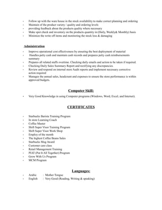 - Follow up with the ware house in the stock availability to make correct planning and ordering
- Maintain of the product variety / quality and ordering levels
- providing feedback about the products quality where necessary
- Make spot check and inventory on the products quantity in (Daily, Weekly& Monthly) basis
- Minimize the write off items and monitoring the stock loss & damaging
Administration
- Improve operational cost effectiveness by ensuring the best deployment of material
- Handles petty cash and maintain cash records and prepares petty cash reimbursements
summary
- Prepares all related staffs overtime. Checking daily emails and action to be taken if required.
- Checking Daily Sales Summary Report and rectifying any discrepancies.
- Review and respond on internal store Audit reports and implement necessary corrective
action required
- Manages the annual sales, headcount and expenses to ensure the store performance is within
approved budgets.
Computer Skill:
- Very Good Knowledge in using Computer programs (Windows, Word, Excel, and Internet).
CERTIFICATES
- Starbucks Barista Training Program
- In store Learning Coach
- Coffee Master
- Shift Super Visor Training Program
- Shift Super Visor Work Shop
- Employ of the month
- The highest Coffee Beans Sales
- Starbucks Mug Award
- Customer care class
- Retail Management Training
- PIAT (Put It All Together) Program
- Grow With Us Program
- MCM Program
Languages:
- Arabic : Mother Tongue
- English : Very Good (Reading, Writing & speaking)
 