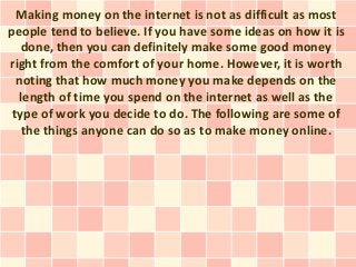 Making money on the internet is not as difficult as most
people tend to believe. If you have some ideas on how it is
   done, then you can definitely make some good money
right from the comfort of your home. However, it is worth
  noting that how much money you make depends on the
   length of time you spend on the internet as well as the
 type of work you decide to do. The following are some of
   the things anyone can do so as to make money online.
 