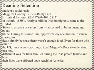 Reading Selection Student's could read: Maggie’s Door by Patricia Reilly Giff Historical Fiction (ISBN 978-0440415817) In the mid-1850’s, nearly a million Irish immigrants came to the United States to escape starvation from what seemed to be an unending potato blithe. During this same time, approximately one million Irishmen starved to death simply because there wasn’t enough food. Even for those who came to the US, times were very rough. Read Maggie’s Door to understand just how difficult it was for Irish families during the Irish potato famine and how their lives were affected upon reaching America.       