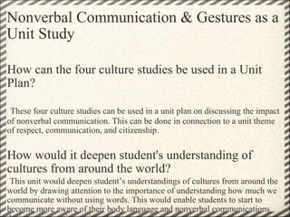 Nonverbal Communication & Gestures as a Unit Study   How can the four culture studies be used in a Unit Plan?     These four culture studies can be used in a unit plan on discussing the impact of nonverbal communication. This can be done in connection to a unit theme of respect, communication, and citizenship.   How would it deepen student's understanding of cultures from around the world?   This unit would deepen student’s understandings of cultures from around the world by drawing attention to the importance of understanding how much we communicate without using words. This would enable students to start to become more aware of their body language and nonverbal communications during conversations with others.  