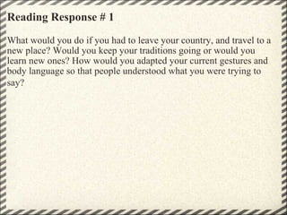 Reading Response # 1 What would you do if you had to leave your country, and travel to a new place? Would you keep your traditions going or would you learn new ones? How would you adapted your current gestures and body language so that people understood what you were trying to say?     