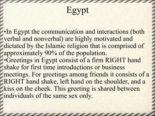 Egypt • In Egypt the communication and interactions (both verbal and nonverbal) are highly motivated and dictated by the Islamic religion that is comprised of approximately 90% of the population.  • Greetings in Egypt consist of a firm RIGHT hand shake for first time introductions or business meetings. For greetings among friends it consists of a RIGHT hand shake, left hand on the shoulder, and a kiss on the cheek. This greeting is shared between individuals of the same sex only. 