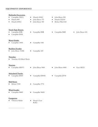 EQUIPMENT EXPERIENCE
Hydraulic Excavators:
• Caterpillar 385CL
• Hitachi 800
• Hitachi 600LC
• Hitachi 450LC
• John Deere 375
• John Deere 300
• John Deere 200
• Hitachi ZX160
• Bobcat Mini E60
Track-Type Dozers:
• Caterpillar D9R • Caterpillar D8R • Caterpillar D6R • John Deere 650
• Caterpillar D5M
Motor Grader:
• Caterpillar 140H • Caterpillar 14H
Backhoe/Loader:
• John Deere 310SE • Caterpillar 420
Trencher:
• Trencher 410 Ditch Witch
Tractors:
• Caterpillar MT875 • John Deere 9400 • John Deere 8400 • Eject MT25
Articulated Trucks:
• Caterpillar D400 • Caterpillar D400E • Caterpillar D740
Skid Steers:
• Bobcat T300 • Caterpillar 277C
Wheel Loader:
• Caterpillar 988H • Caterpillar 966H
Compactor:
• Vibratory Roller • Sheep’s Foot
Roller
 