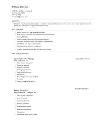 Brittany Sheridan
3466 Chelsea Park Lane Apt E
Norcross, GA 30092
720-519-8095
sheridan89@yahoo.com
OBJECTIVE
To obtain a professional position were I can utilize my excellent customer service skills and artistry to allow room for
growth and potential in a highly motivated company.
SKILLS PROFILE
• Ability to work in a fast paced environment
• Multi tasked , excellent verbal and communications skills
• Strong PC skills
• Strong verbal and written communications skills
• Excellent problem solving and Strategic thinking skills
• Good filing and organizational skills
• Good customer-relations background
• 7 years’ experience with skin care and color brands
EMPLOYMENT HISTORY
L an côm e C oun te r M an ager August 2012-Present
Ulta – Lakewood, CO
• Face to face interaction
• Customer Service
• Building Clientele
• Making Appointments
• Beauty Consultations
• Restocking
• Exceeding Sales Goals Targets
• Training
• Building Sales by 40% to LY
Bea uty C on su ltan t
May 2010-May 2012
Macy’s/Lancôme – Lexington, KY
• Face to face interaction
• Event Planning
• Customer Service
• Building Clientele
• Making Appointments
• Beauty Consultations
• Restocking
• Exceeding Sales Goals Target
 