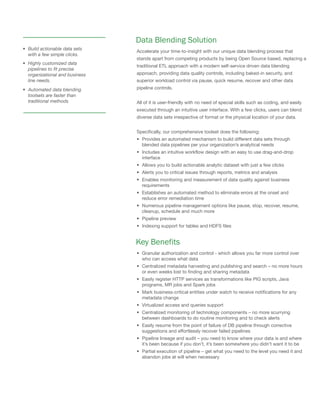 Data Blending Solution
Accelerate your time-to-insight with our unique data blending process that
stands apart from competing products by being Open Source based, replacing a
traditional ETL approach with a modern self-service driven data blending
approach, providing data quality controls, including baked-in security, and
superior workload control via pause, quick resume, recover and other data
pipeline controls.
All of it is user-friendly with no need of special skills such as coding, and easily
executed through an intuitive user interface. With a few clicks, users can blend
diverse data sets irrespective of format or the physical location of your data.
Specifically, our comprehensive toolset does the following:
• Provides an automated mechanism to build different data sets through
blended data pipelines per your organization’s analytical needs
• Includes an intuitive workflow design with an easy to use drag-and-drop
interface
• Allows you to build actionable analytic dataset with just a few clicks
• Alerts you to critical issues through reports, metrics and analysis
• Enables monitoring and measurement of data quality against business
requirements
• Establishes an automated method to eliminate errors at the onset and
reduce error remediation time
• Numerous pipeline management options like pause, stop, recover, resume,
cleanup, schedule and much more
• Pipeline preview
• Indexing support for tables and HDFS files
Key Benefits
• Granular authorization and control - which allows you far more control over
who can access what data
• Centralized metadata harvesting and publishing and search – no more hours
or even weeks lost to finding and sharing metadata
• Easily register HTTP services as transformations like PIG scripts, Java
programs, MR jobs and Spark jobs
• Mark business-critical entities under watch to receive notifications for any
metadata change
• Virtualized access and queries support
• Centralized monitoring of technology components – no more scurrying
between dashboards to do routine monitoring and to check alerts
• Easily resume from the point of failure of DB pipeline through corrective
suggestions and effortlessly recover failed pipelines
• Pipeline lineage and audit – you need to know where your data is and where
it’s been because if you don’t, it’s been somewhere you didn’t want it to be
• Partial execution of pipeline – get what you need to the level you need it and
abandon jobs at will when necessary
• Build actionable data sets
with a few simple clicks.
• Highly customized data
pipelines to fit precise
organizational and business
line needs.
• Automated data blending
toolsets are faster than
traditional methods
 