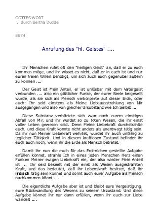 GOTTES WORT
... durch Bertha Dudde
8674
Anrufung des "hl. Geistes" ....
Ihr Menschen rufet oft den "heiligen Geist" an, daß er zu euch
kommen möge, und ihr wisset es nicht, daß er in euch ist und nur
euren freien Willen benötigt, um sich auch euch gegenüber äußern
zu können ....
Der Geist ist Mein Anteil, er ist unlösbar mit dem Vatergeist
verbunden .... also ein göttlicher Funke, der eurer Seele beigesellt
wurde, als sie sich als Mensch verkörperte auf dieser Erde, oder
auch: Ihr seid einstens als Meine Liebeausstrahlung von Mir
ausgegangen und also von gleicher Ursubstanz wie Ich Selbst ....
Diese Substanz verhärtete sich zwar nach eurem einstigen
Abfall von Mir, und ihr wurdet so zu toten Wesen, die ihr einst
voller Leben gewesen seid. Denn Meine Liebekraft durchstrahlte
euch, und diese Kraft konnte nicht anders als unentwegt tätig sein.
Da ihr nun Meiner Liebekraft wehrtet, wurdet ihr auch unfähig zu
jeglicher Tätigkeit. Und in diesem kraftlosen Zustand befindet ihr
euch auch noch, wenn ihr die Erde als Mensch betretet.
Damit ihr nun die euch für das Erdenleben gestellte Aufgabe
erfüllen könnet, strahle Ich in eines jeden Menschen Herz einen
Funken Meiner ewigen Liebekraft ein, der also wieder Mein Anteil
ist .... Ihr seid beseelt mit der einst als Wesen ausgestrahlten
Kraft, und das bedeutet, daß ihr Lebenskraft besitzet, daß ihr
irdisch tätig sein könnet und somit auch eurer Aufgabe als Mensch
nachkommen könnt ....
Die eigentliche Aufgabe aber ist und bleibt eure Vergeistigung,
eure Rückwandlung des Wesens zu seinem Urzustand. Und diese
Aufgabe könnet ihr nur dann erfüllen, wenn ihr euch zur Liebe
wandelt ....
 