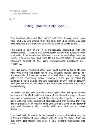 WORD OF GOD
... through Bertha Dudde
8674
Calling upon the ‘Holy Spirit’ ....
You humans often call the ‘Holy Spirit’ that it may come upon
you, and you are unaware of the fact that it is within you and
only requires your free will so as to be able to speak to you ....
The spirit is part of Me, it is inseparably connected with the
Father-Spirit .... thus it is a divine spark which was added to your
soul when it incarnated on this earth as a human being, in other
words: you once emerged from Me as an emanation of love and
therefore consist of the same fundamental substance as I
Myself ....
This substance solidified after your past apostasy from Me and
you, who once had been full of life, became lifeless beings. For
My strength of love permeated you and this strength was only
able to be constantly active. However, since you rejected My
strength of love it also left you incapable of any kind of activity.
And you are still in this weak state when you enter the earth as a
human being.
In order that you will be able to accomplish the task given to you
in your earthly life I radiate a spark of My eternal strength of love
into every human heart, which thus is My share again .... You are
alive with the once emanated strength and that means that you
are in possession of vitality, that you can be active in an earthly
way and therefore also comply with your task as a human
being ....
Your real task, however, is and remains your spiritualisation, the
retransformation of your nature into its original state. And you
can only accomplish this task if you change yourselves into
love ....
 