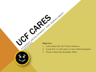 Objective:
1. Learn about the UCF Cares initiative.
2. Learn how to refer peers to care-related programs.
3. Process about the bystander effect.
 