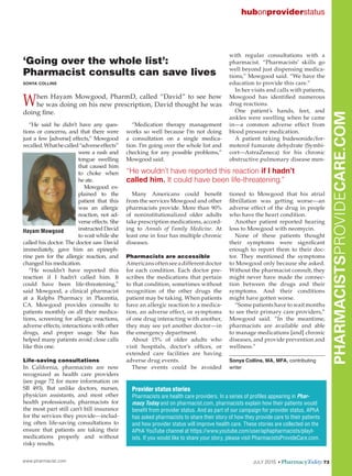 www.pharmacist.com JULY 2015 • PharmacyToday 73
PHARMACISTSPROVIDECARE.COM
‘Going over the whole list’:
Pharmacist consults can save lives
sonya collins
When Hayam Mowgood, PharmD, called “David” to see how
he was doing on his new prescription, David thought he was
doing fine.
“He said he didn’t have any ques-
tions or concerns, and that there were
just a few [adverse] effects,” Mowgood
recalled.Whathecalled“adverseeffects”
were a rash and
tongue swelling
that caused him
to choke when
he ate.
Mowgood ex-
plained to the
patient that this
was an allergic
reaction, not ad-
verse effects. She
instructed David
to wait while she
called his doctor. The doctor saw David
immediately, gave him an epineph-
rine pen for the allergic reaction, and
changed his medication.
“He wouldn’t have reported this
reaction if I hadn’t called him. It
could have been life-threatening,”
said Mowgood, a clinical pharmacist
at a Ralphs Pharmacy in Placentia,
CA. Mowgood provides consults to
patients monthly on all their medica-
tions, screening for allergic reactions,
adverse effects, interactions with other
drugs, and proper usage. She has
helped many patients avoid close calls
like this one.
Life-saving consultations
In California, pharmacists are now
recognized as health care providers
(see page 72 for more information on
SB 493). But unlike doctors, nurses,
physician assistants, and most other
health professionals, pharmacists for
the most part still can’t bill insurance
for the services they provide—includ-
ing often life-saving consultations to
ensure that patients are taking their
medications properly and without
risky results.
“Medication therapy management
works so well because I’m not doing
a consultation on a single medica-
tion. I’m going over the whole list and
checking for any possible problems,”
Mowgood said.
Many Americans could benefit
from the services Mowgood and other
pharmacists provide. More than 90%
of noninstitutionalized older adults
take prescription medications, accord-
ing to Annals of Family Medicine. At
least one in four has multiple chronic
diseases.
Pharmacists are accessible
Americansoftenseeadifferentdoctor
for each condition. Each doctor pre-
scribes the medications that pertain
to that condition, sometimes without
recognition of the other drugs the
patient may be taking. When patients
have an allergic reaction to a medica-
tion, an adverse effect, or symptoms
of one drug interacting with another,
they may see yet another doctor—in
the emergency department.
About 15% of older adults who
visit hospitals, doctor’s offices, or
extended care facilities are having
adverse drug events.
These events could be avoided
with regular consultations with a
pharmacist. “Pharmacists’ skills go
well beyond just dispensing medica-
tions,” Mowgood said. “We have the
education to provide this care.”
In her visits and calls with patients,
Mowgood has identified numerous
drug reactions.
One patient’s hands, feet, and
ankles were swelling when he came
in—a common adverse effect from
blood pressure medication.
A patient taking budesonide/for-
moterol fumarate dehydrate (Symbi-
cort—AstraZeneca) for his chronic
obstructive pulmonary disease men-
tioned to Mowgood that his atrial
fibrillation was getting worse—an
adverse effect of the drug in people
who have the heart condition.
Another patient reported hearing
loss to Mowgood with neomycin.
None of these patients thought
their symptoms were significant
enough to report them to their doc-
tor. They mentioned the symptoms
to Mowgood only because she asked.
Without the pharmacist consult, they
might never have made the connec-
tion between the drugs and their
symptoms. And their conditions
might have gotten worse.
“Some patients have to wait months
to see their primary care providers,”
Mowgood said. “In the meantime,
pharmacists are available and able
to manage medications [and] chronic
diseases, and provide prevention and
wellness.”
Sonya Collins, MA, MFA, contributing
writer
hubonproviderstatus
Provider status stories
Pharmacists are health care providers. In a series of profiles appearing in Phar-
macy Today and on pharmacist.com, pharmacists explain how their patients would
benefit from provider status. And as part of our campaign for provider status, APhA
has asked pharmacists to share their story of how they provide care to their patients
and how provider status will improve health care. These stories are collected on the
APhA YouTube channel at https://www.youtube.com/user/aphapharmacists/playl-
ists. If you would like to share your story, please visit PharmacistsProvideCare.com.
“He wouldn’t have reported this reaction if I hadn’t
called him. It could have been life-threatening.”
Hayam Mowgood
 