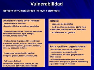Estudio de vulnerabilidad incluye 3 sistemas:
Vulnerabilidad
Artificial o creado por el hombre:
Asentamientos humanos:
vivienda, edificios y servicios asociados
 Instalaciones criticas: servicios esenciales
telecomunicaciones, agua, energía,
sanidad, salud y transporte
 Instalaciones de producción económica:
fuentes de empleo, bancos, industrias, áreas
de producción agrícola, ganadera, forestal,
minera, pesquera, turismo
 Lugares de concentración publica:
colegios, iglesias, teatros, oficinas, etc.
Patrimonio Cultural
edificios de importancia cultural, de uso
comunitario o con valor arquitectónico
Natural:
 especies de animales
 medio ambiente natural como ríos
montañas, áreas costeras, bosques.
 ecosistemas en general
Social - político - organizacional:
 poblaciones en situación de pobreza
 comunidades sin organización
 comunidades en áreas geográficas de
difícil acceso
 organizaciones claves como servicios
médicos de emergencia, policía, bomberos y
organizaciones post desastre
 