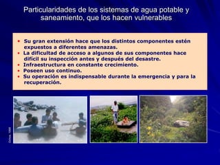 Particularidades de los sistemas de agua potable y
saneamiento, que los hacen vulnerables
• Su gran extensión hace que los distintos componentes estén
expuestos a diferentes amenazas.
• La dificultad de acceso a algunos de sus componentes hace
difícil su inspección antes y después del desastre.
• Infraestructura en constante crecimiento.
• Poseen uso continuo.
• Su operación es indispensable durante la emergencia y para la
recuperación.
Ochoa,
1998
 