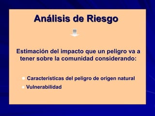 Análisis de Riesgo
Estimación del impacto que un peligro va a
tener sobre la comunidad considerando:
 Características del peligro de origen natural
 Vulnerabilidad
 