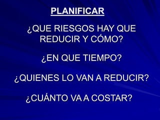 ¿QUE RIESGOS HAY QUE
REDUCIR Y CÓMO?
PLANIFICAR
¿EN QUE TIEMPO?
¿QUIENES LO VAN A REDUCIR?
¿CUÁNTO VA A COSTAR?
 