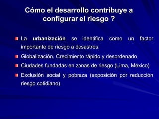 Cómo el desarrollo contribuye a
configurar el riesgo ?
La urbanización se identifica como un factor
importante de riesgo a desastres:
Globalización. Crecimiento rápido y desordenado
Ciudades fundadas en zonas de riesgo (Lima, México)
Exclusión social y pobreza (exposición por reducción
riesgo cotidiano)
 