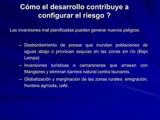 Cómo el desarrollo contribuye a
configurar el riesgo ?
Las inversiones mal planificadas pueden generar nuevos peligros:
– Desbordamiento de presas que inundan poblaciones de
aguas abajo o provocan sequías en las zonas sin río (Bajo
Lempa)
– Inversiones turísticas o camaroneras que arrasan con
Manglares y eliminan barrera natural contra tsunamis.
– Globalización y marginación de las zonas rurales: emigración,
frontera agrícola, café.
 