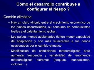 Cómo el desarrollo contribuye a
configurar el riesgo ?
Cambio climático:
– Hay un claro vínculo entre el crecimiento económico de
los países desarrollados, su consumo de combustibles
fósiles y el calentamiento global .
– Los países menos adelantados tienen menor capacidad
de adaptación y son más vulnerables a los daños
ocasionados por el cambio climático.
– Modificación de condiciones meteorológicas para
aumentar frecuencia y variabilidad de fenómenos
meteorológicos extremos (sequías, inundaciones,
ciclones…)
 
