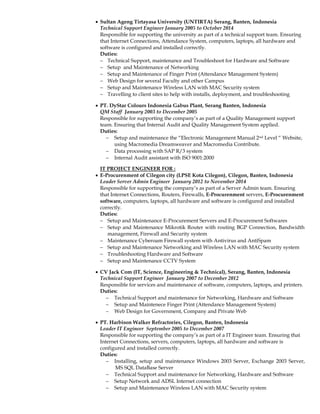  Sultan Ageng Tirtayasa University (UNTIRTA) Serang, Banten, Indonesia
Technical Support Engineer January 2005 to October 2014
Responsible for supporting the university as part of a technical support team. Ensuring
that Internet Connections, Attendance System, computers, laptops, all hardware and
software is configured and installed correctly.
Duties:
 Technical Support, maintenance and Troubleshoot for Hardware and Software
 Setup and Maintenance of Networking
 Setup and Maintenance of Finger Print (Attendance Management System)
 Web Design for several Faculty and other Campus
 Setup and Maintenance Wireless LAN with MAC Security system
 Travelling to client sites to help with installs, deployment, and troubleshooting
 PT. DyStar Colours Indonesia Gabus Plant, Serang Banten, Indonesia
QM Staff January 2003 to December 2005
Responsible for supporting the company’s as part of a Quality Management support
team. Ensuring that Internal Audit and Quality Management System applied.
Duties:
 Setup and maintenance the “Electronic Management Manual 2nd Level “ Website,
using Macromedia Dreamweaver and Macromedia Contribute.
 Data processing with SAP R/3 system
 Internal Audit assistant with ISO 9001:2000
IT PROJECT ENGINEER FOR :
 E-Procurenment of Cilegon city (LPSE Kota Cilegon), Cilegon, Banten, Indonesia
Leader Server Admin Engineer January 2012 to November 2014
Responsible for supporting the company’s as part of a Server Admin team. Ensuring
that Internet Connections, Routers, Firewalls, E-Procurenment servers, E-Procurenment
software, computers, laptops, all hardware and software is configured and installed
correctly.
Duties:
 Setup and Maintenance E-Procurement Servers and E-Procurement Softwares
 Setup and Maintenance Mikrotik Router with routing BGP Connection, Bandwidth
management, Firewall and Security system
 Maintenance Cyberoam Firewall system with Antivirus and AntiSpam
 Setup and Maintenance Networking and Wireless LAN with MAC Security system
 Troubleshooting Hardware and Software
 Setup and Maintenance CCTV System
 CV Jack Com (IT, Science, Engineering & Technical), Serang, Banten, Indonesia
Technical Support Engineer January 2007 to December 2012
Responsible for services and maintenance of software, computers, laptops, and printers.
Duties:
 Technical Support and maintenance for Networking, Hardware and Software
 Setup and Maintenece Finger Print (Attendance Management System)
 Web Design for Government, Company and Private Web
 PT. Harbison Walker Refractories, Cilegon, Banten, Indonesia
Leader IT Engineer September 2005 to December 2007
Responsible for supporting the company’s as part of a IT Engineer team. Ensuring that
Internet Connections, servers, computers, laptops, all hardware and software is
configured and installed correctly.
Duties:
 Installing, setup and maintenance Windows 2003 Server, Exchange 2003 Server,
MS SQL DataBase Server
 Technical Support and maintenance for Networking, Hardware and Software
 Setup Network and ADSL Internet connection
 Setup and Maintenance Wireless LAN with MAC Security system
 