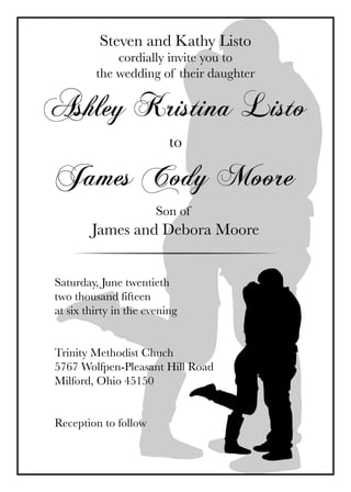 Steven and Kathy Listo
cordially invite you to
the wedding of their daughter
Ashley Kristina Listo
to
James Cody Moore
Son of
James and Debora Moore
Saturday, June twentieth
two thousand fifteen
at six thirty in the evening
Trinity Methodist Chuch
5767 Wolfpen-Pleasant Hill Road
Milford, Ohio 45150
Reception to follow
 
