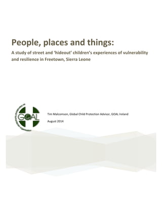  
	
  
People,	
  places	
  and	
  things:	
  
A	
  study	
  of	
  street	
  and	
  ‘hideout’	
  children’s	
  experiences	
  of	
  vulnerability	
  
and	
  resilience	
  in	
  Freetown,	
  Sierra	
  Leone	
  
	
  
	
  
	
  
	
  
	
  
	
  
	
  
Tim	
  Malcomson,	
  Global	
  Child	
  Protection	
  Advisor,	
  GOAL	
  Ireland	
  	
  
August	
  2014	
  
	
  
	
  
	
  
	
  
	
  
	
  
	
  
	
  
	
  
 