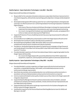 Quality Engineer- Space Exploration Technologies |July 2012 - May 2015
Dragon SpacecraftAssembly and Integration
 Responsible forthe evaluationof productandprocessoutputdata thatdrove improvementsin
manufacturingquality,whileactivelyrepresenting qualityobjectives indesignanddevelopment
teams
 DevelopedanddesignedaGPS tracking systemfornon-conforminghardware utilizingbarcode
scanninginan efforttopreventnon-conforminghardware frombeingmisplacedorinstalledon
flighthardware:
o Leda teamof BusinessAnalystandSoftware Developerstodesignthe requirementsand
implementthe trackingsystemintoproduction,post1year developmentandtesting
o As a result, missingandlosthardware wasreduced by80% annually,savingSpaceX$1.5
milliononlaborcostand reducingriskof flightfailure
 Supported ProductionProcessAudit/Improvement byassessingnew processesforsafetyand
productrisks
 Ensuredadherence toQMS policyand procedureswithinthe DragonSpacecraftworkcenter
 Developedcriteriaandbuiltauditstoidentifyprocessweaknesses
 ReviewedEngineeringMasters(EM),WorkOrder (WO) instructionsanddrawings for
completenessandaccuracyto companyand industrystandards
 Providedon-site QualityEngineeringsupportforSpaceXlaunchcampaignsatCape Canaveral
and VandenbergAirForce Base fromJanuary2014 to April 2015 whichaidedinthe successful
launchof 7 missions
 Provided detailedinspectionsof critical International Space Station cargobeingloaded intothe
Dragon SpacecraftAssembly
o As a result,the DragonSpacecraftsuccessfullydeliveredcritical HVAC replacement
equipment, aspacesuit,science projectsandfoodsuppliestoastronautsaboardthe ISS
Quality Inspector- Space Exploration Technologies|May 2011 - July 2012
Dragon SpacecraftAssembly and Integration
 Provideddetailedin-processinspectionsonDragonspacecraftelectrical andmechanical
assemblies,usingdetaileddrawings,CADmodels,andestablishedprocessestoverify
conformance todesignrequirements
 Identified,documented,andresolvedproduction non-conformances andtestanomaliesin
accordance withprescribedproceduresandpursuedcorrectiveactionsasrequired
 Communicatedandhelpedresolve qualityrelatedissuesastheyrelate tothe Dragonspacecraft
integrationdepartment
 SupportedQualityManagementSystempoliciesandprocedure documentation,assessed
compliance tocompanyandindustrystandards,initiate andledcontinual improvementsand
Lean Manufacturinginitiatives
 Supported detail partfabricationanddesignrequirementsforthe Guidance Navigationand
Control systemforDragon Spacecraft
 Lead QualityInspectorforthe Passive AttachmentBerthingMechanismteamfor NASA and
Boeingon-site staff
 
