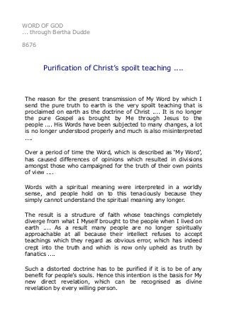 WORD OF GOD
... through Bertha Dudde
8676
Purification of Christ’s spoilt teaching ....
The reason for the present transmission of My Word by which I
send the pure truth to earth is the very spoilt teaching that is
proclaimed on earth as the doctrine of Christ .... It is no longer
the pure Gospel as brought by Me through Jesus to the
people .... His Words have been subjected to many changes, a lot
is no longer understood properly and much is also misinterpreted
....
Over a period of time the Word, which is described as ‘My Word’,
has caused differences of opinions which resulted in divisions
amongst those who campaigned for the truth of their own points
of view ....
Words with a spiritual meaning were interpreted in a worldly
sense, and people hold on to this tenaciously because they
simply cannot understand the spiritual meaning any longer.
The result is a structure of faith whose teachings completely
diverge from what I Myself brought to the people when I lived on
earth .... As a result many people are no longer spiritually
approachable at all because their intellect refuses to accept
teachings which they regard as obvious error, which has indeed
crept into the truth and which is now only upheld as truth by
fanatics ....
Such a distorted doctrine has to be purified if it is to be of any
benefit for people’s souls. Hence this intention is the basis for My
new direct revelation, which can be recognised as divine
revelation by every willing person.
 