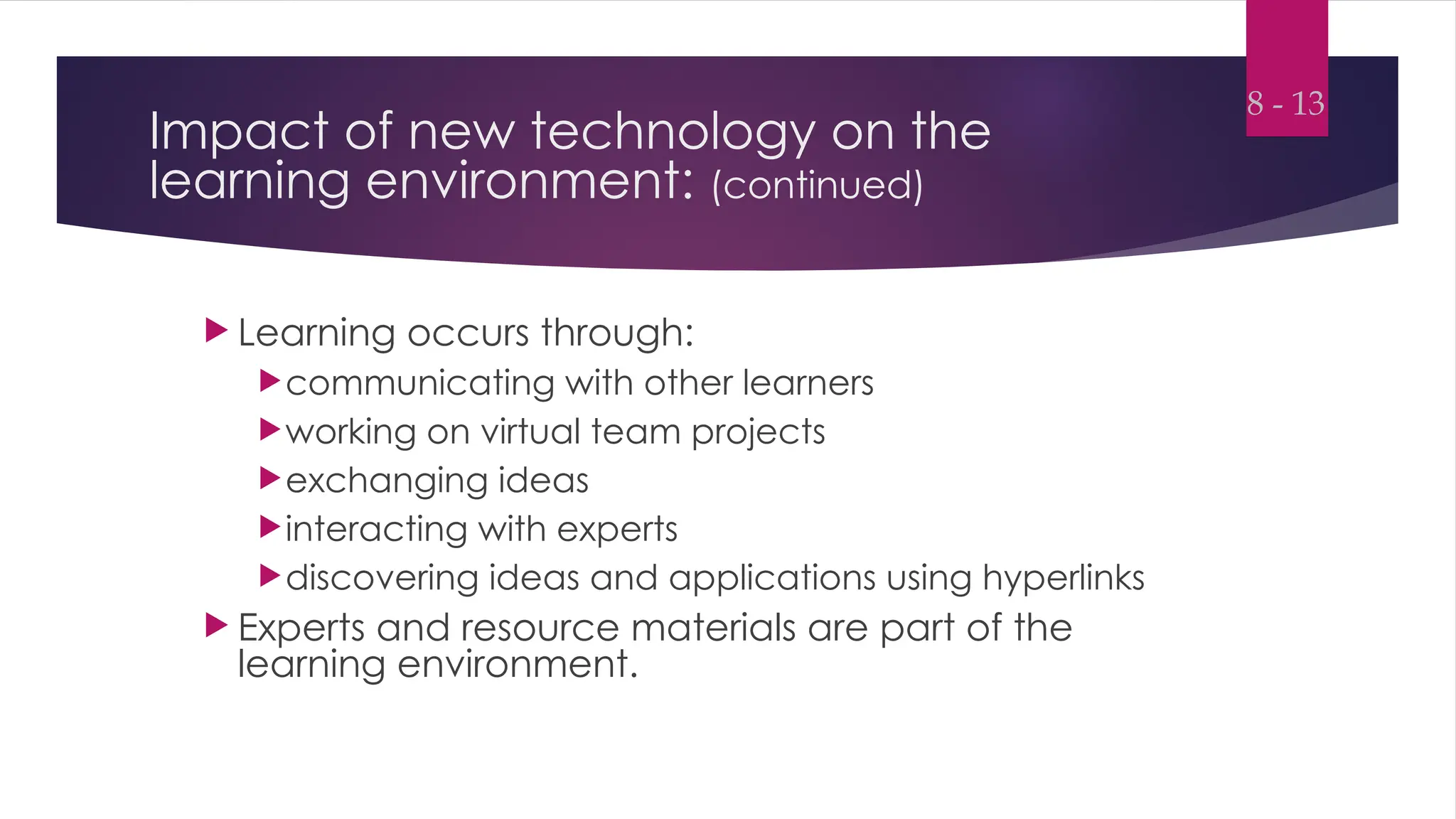 Impact of new technology on the
learning environment: (continued)
 Learning occurs through:
communicating with other learners
working on virtual team projects
exchanging ideas
interacting with experts
discovering ideas and applications using hyperlinks
 Experts and resource materials are part of the
learning environment.
8 - 13
 